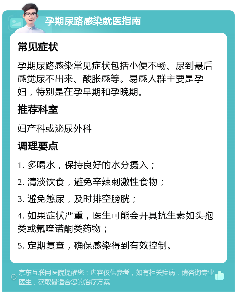 孕期尿路感染就医指南 常见症状 孕期尿路感染常见症状包括小便不畅、尿到最后感觉尿不出来、酸胀感等。易感人群主要是孕妇，特别是在孕早期和孕晚期。 推荐科室 妇产科或泌尿外科 调理要点 1. 多喝水，保持良好的水分摄入； 2. 清淡饮食，避免辛辣刺激性食物； 3. 避免憋尿，及时排空膀胱； 4. 如果症状严重，医生可能会开具抗生素如头孢类或氟喹诺酮类药物； 5. 定期复查，确保感染得到有效控制。