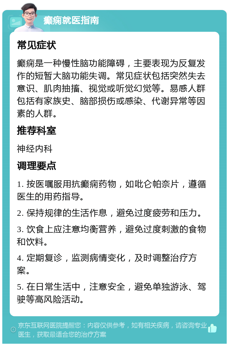 癫痫就医指南 常见症状 癫痫是一种慢性脑功能障碍，主要表现为反复发作的短暂大脑功能失调。常见症状包括突然失去意识、肌肉抽搐、视觉或听觉幻觉等。易感人群包括有家族史、脑部损伤或感染、代谢异常等因素的人群。 推荐科室 神经内科 调理要点 1. 按医嘱服用抗癫痫药物，如吡仑帕奈片，遵循医生的用药指导。 2. 保持规律的生活作息，避免过度疲劳和压力。 3. 饮食上应注意均衡营养，避免过度刺激的食物和饮料。 4. 定期复诊，监测病情变化，及时调整治疗方案。 5. 在日常生活中，注意安全，避免单独游泳、驾驶等高风险活动。