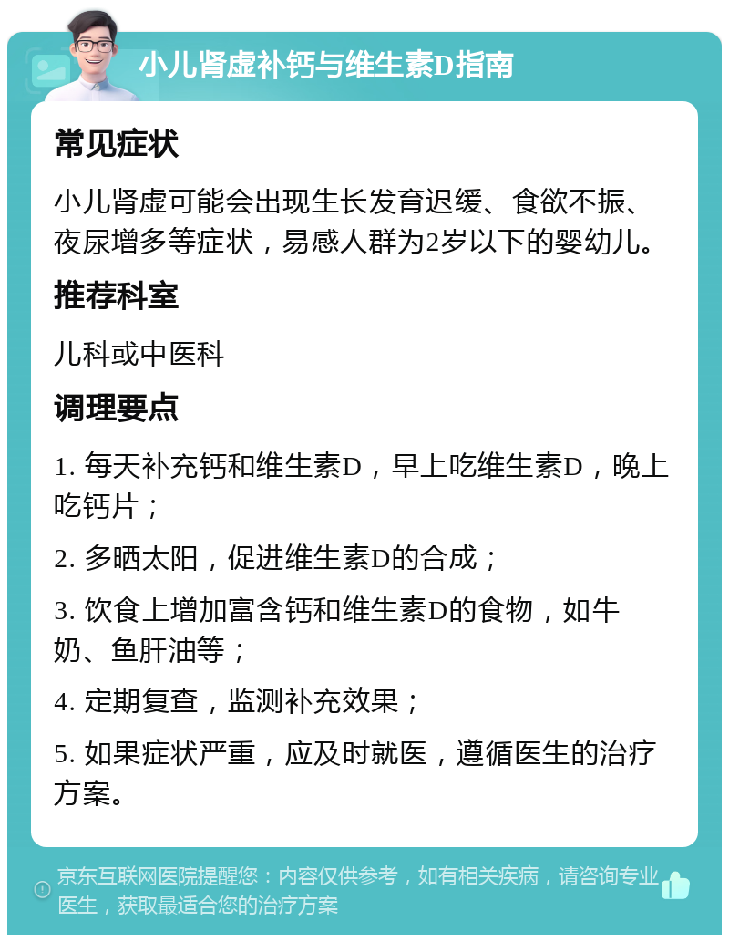 小儿肾虚补钙与维生素D指南 常见症状 小儿肾虚可能会出现生长发育迟缓、食欲不振、夜尿增多等症状，易感人群为2岁以下的婴幼儿。 推荐科室 儿科或中医科 调理要点 1. 每天补充钙和维生素D，早上吃维生素D，晚上吃钙片； 2. 多晒太阳，促进维生素D的合成； 3. 饮食上增加富含钙和维生素D的食物，如牛奶、鱼肝油等； 4. 定期复查，监测补充效果； 5. 如果症状严重，应及时就医，遵循医生的治疗方案。