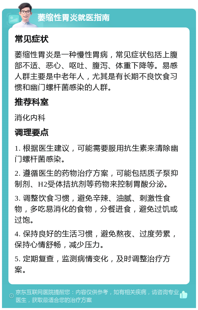 萎缩性胃炎就医指南 常见症状 萎缩性胃炎是一种慢性胃病，常见症状包括上腹部不适、恶心、呕吐、腹泻、体重下降等。易感人群主要是中老年人，尤其是有长期不良饮食习惯和幽门螺杆菌感染的人群。 推荐科室 消化内科 调理要点 1. 根据医生建议，可能需要服用抗生素来清除幽门螺杆菌感染。 2. 遵循医生的药物治疗方案，可能包括质子泵抑制剂、H2受体拮抗剂等药物来控制胃酸分泌。 3. 调整饮食习惯，避免辛辣、油腻、刺激性食物，多吃易消化的食物，分餐进食，避免过饥或过饱。 4. 保持良好的生活习惯，避免熬夜、过度劳累，保持心情舒畅，减少压力。 5. 定期复查，监测病情变化，及时调整治疗方案。