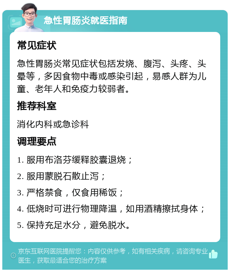 急性胃肠炎就医指南 常见症状 急性胃肠炎常见症状包括发烧、腹泻、头疼、头晕等，多因食物中毒或感染引起，易感人群为儿童、老年人和免疫力较弱者。 推荐科室 消化内科或急诊科 调理要点 1. 服用布洛芬缓释胶囊退烧； 2. 服用蒙脱石散止泻； 3. 严格禁食，仅食用稀饭； 4. 低烧时可进行物理降温，如用酒精擦拭身体； 5. 保持充足水分，避免脱水。