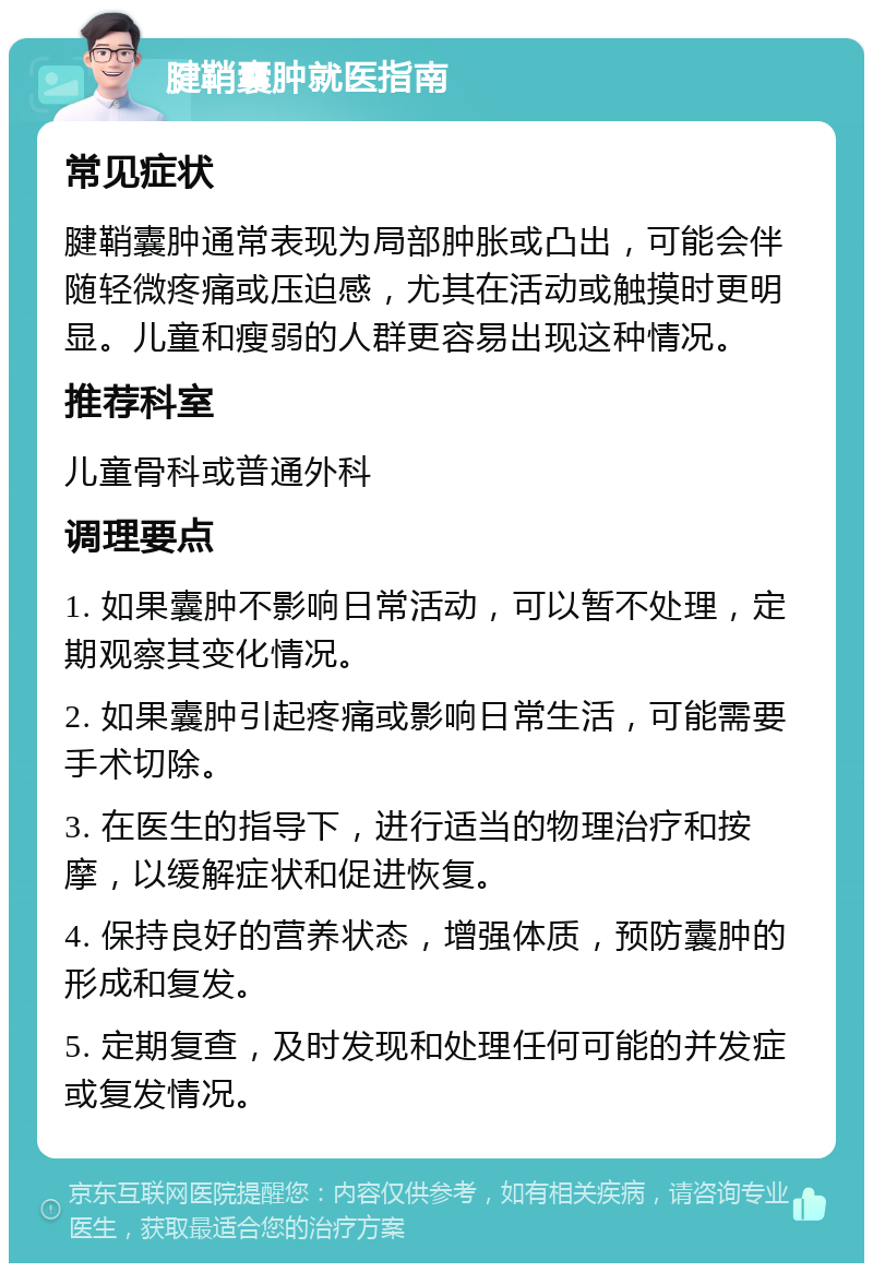 腱鞘囊肿就医指南 常见症状 腱鞘囊肿通常表现为局部肿胀或凸出，可能会伴随轻微疼痛或压迫感，尤其在活动或触摸时更明显。儿童和瘦弱的人群更容易出现这种情况。 推荐科室 儿童骨科或普通外科 调理要点 1. 如果囊肿不影响日常活动，可以暂不处理，定期观察其变化情况。 2. 如果囊肿引起疼痛或影响日常生活，可能需要手术切除。 3. 在医生的指导下，进行适当的物理治疗和按摩，以缓解症状和促进恢复。 4. 保持良好的营养状态，增强体质，预防囊肿的形成和复发。 5. 定期复查，及时发现和处理任何可能的并发症或复发情况。