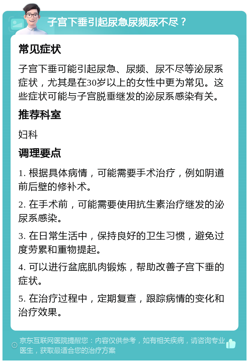 子宫下垂引起尿急尿频尿不尽？ 常见症状 子宫下垂可能引起尿急、尿频、尿不尽等泌尿系症状，尤其是在30岁以上的女性中更为常见。这些症状可能与子宫脱垂继发的泌尿系感染有关。 推荐科室 妇科 调理要点 1. 根据具体病情，可能需要手术治疗，例如阴道前后壁的修补术。 2. 在手术前，可能需要使用抗生素治疗继发的泌尿系感染。 3. 在日常生活中，保持良好的卫生习惯，避免过度劳累和重物提起。 4. 可以进行盆底肌肉锻炼，帮助改善子宫下垂的症状。 5. 在治疗过程中，定期复查，跟踪病情的变化和治疗效果。