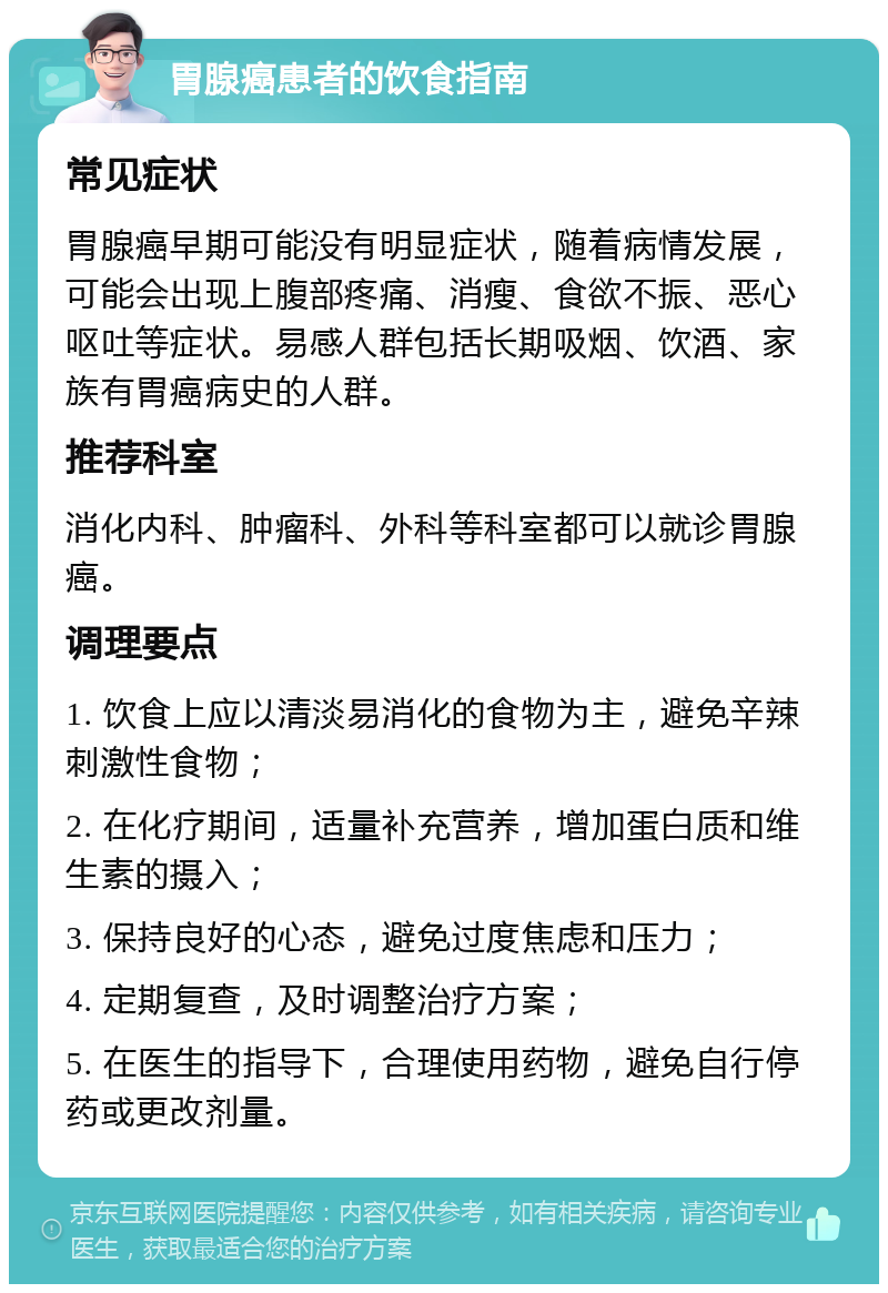 胃腺癌患者的饮食指南 常见症状 胃腺癌早期可能没有明显症状，随着病情发展，可能会出现上腹部疼痛、消瘦、食欲不振、恶心呕吐等症状。易感人群包括长期吸烟、饮酒、家族有胃癌病史的人群。 推荐科室 消化内科、肿瘤科、外科等科室都可以就诊胃腺癌。 调理要点 1. 饮食上应以清淡易消化的食物为主，避免辛辣刺激性食物； 2. 在化疗期间，适量补充营养，增加蛋白质和维生素的摄入； 3. 保持良好的心态，避免过度焦虑和压力； 4. 定期复查，及时调整治疗方案； 5. 在医生的指导下，合理使用药物，避免自行停药或更改剂量。