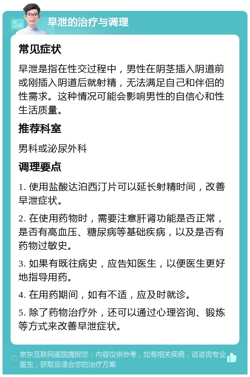 早泄的治疗与调理 常见症状 早泄是指在性交过程中，男性在阴茎插入阴道前或刚插入阴道后就射精，无法满足自己和伴侣的性需求。这种情况可能会影响男性的自信心和性生活质量。 推荐科室 男科或泌尿外科 调理要点 1. 使用盐酸达泊西汀片可以延长射精时间，改善早泄症状。 2. 在使用药物时，需要注意肝肾功能是否正常，是否有高血压、糖尿病等基础疾病，以及是否有药物过敏史。 3. 如果有既往病史，应告知医生，以便医生更好地指导用药。 4. 在用药期间，如有不适，应及时就诊。 5. 除了药物治疗外，还可以通过心理咨询、锻炼等方式来改善早泄症状。