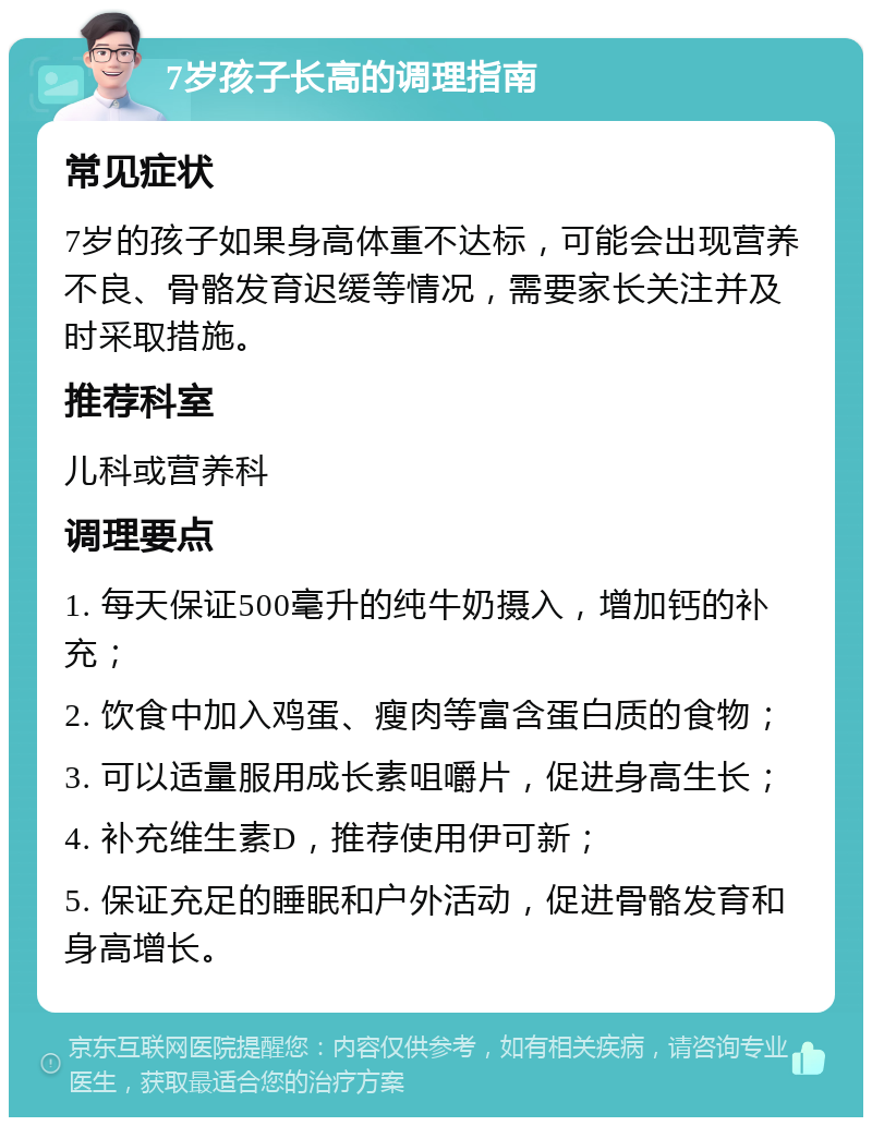 7岁孩子长高的调理指南 常见症状 7岁的孩子如果身高体重不达标，可能会出现营养不良、骨骼发育迟缓等情况，需要家长关注并及时采取措施。 推荐科室 儿科或营养科 调理要点 1. 每天保证500毫升的纯牛奶摄入，增加钙的补充； 2. 饮食中加入鸡蛋、瘦肉等富含蛋白质的食物； 3. 可以适量服用成长素咀嚼片，促进身高生长； 4. 补充维生素D，推荐使用伊可新； 5. 保证充足的睡眠和户外活动，促进骨骼发育和身高增长。