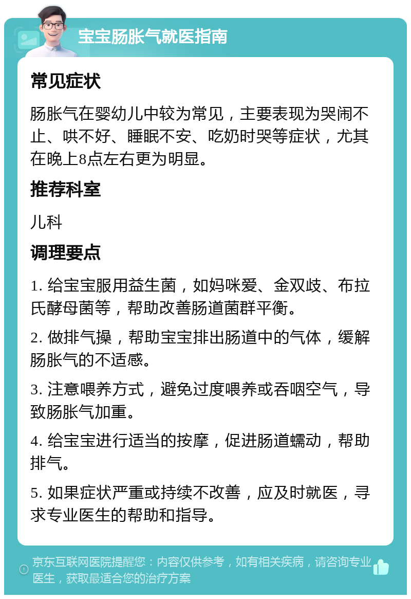 宝宝肠胀气就医指南 常见症状 肠胀气在婴幼儿中较为常见，主要表现为哭闹不止、哄不好、睡眠不安、吃奶时哭等症状，尤其在晚上8点左右更为明显。 推荐科室 儿科 调理要点 1. 给宝宝服用益生菌，如妈咪爱、金双歧、布拉氏酵母菌等，帮助改善肠道菌群平衡。 2. 做排气操，帮助宝宝排出肠道中的气体，缓解肠胀气的不适感。 3. 注意喂养方式，避免过度喂养或吞咽空气，导致肠胀气加重。 4. 给宝宝进行适当的按摩，促进肠道蠕动，帮助排气。 5. 如果症状严重或持续不改善，应及时就医，寻求专业医生的帮助和指导。