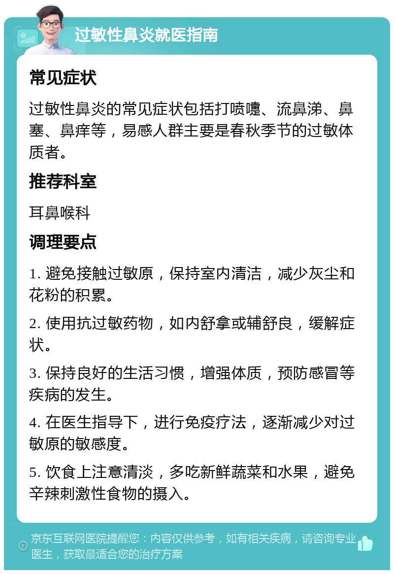 过敏性鼻炎就医指南 常见症状 过敏性鼻炎的常见症状包括打喷嚏、流鼻涕、鼻塞、鼻痒等，易感人群主要是春秋季节的过敏体质者。 推荐科室 耳鼻喉科 调理要点 1. 避免接触过敏原，保持室内清洁，减少灰尘和花粉的积累。 2. 使用抗过敏药物，如内舒拿或辅舒良，缓解症状。 3. 保持良好的生活习惯，增强体质，预防感冒等疾病的发生。 4. 在医生指导下，进行免疫疗法，逐渐减少对过敏原的敏感度。 5. 饮食上注意清淡，多吃新鲜蔬菜和水果，避免辛辣刺激性食物的摄入。