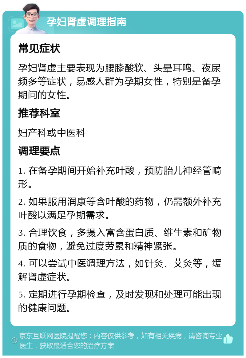 孕妇肾虚调理指南 常见症状 孕妇肾虚主要表现为腰膝酸软、头晕耳鸣、夜尿频多等症状，易感人群为孕期女性，特别是备孕期间的女性。 推荐科室 妇产科或中医科 调理要点 1. 在备孕期间开始补充叶酸，预防胎儿神经管畸形。 2. 如果服用润康等含叶酸的药物，仍需额外补充叶酸以满足孕期需求。 3. 合理饮食，多摄入富含蛋白质、维生素和矿物质的食物，避免过度劳累和精神紧张。 4. 可以尝试中医调理方法，如针灸、艾灸等，缓解肾虚症状。 5. 定期进行孕期检查，及时发现和处理可能出现的健康问题。