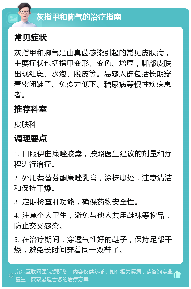 灰指甲和脚气的治疗指南 常见症状 灰指甲和脚气是由真菌感染引起的常见皮肤病，主要症状包括指甲变形、变色、增厚，脚部皮肤出现红斑、水泡、脱皮等。易感人群包括长期穿着密闭鞋子、免疫力低下、糖尿病等慢性疾病患者。 推荐科室 皮肤科 调理要点 1. 口服伊曲康唑胶囊，按照医生建议的剂量和疗程进行治疗。 2. 外用萘替芬酮康唑乳膏，涂抹患处，注意清洁和保持干燥。 3. 定期检查肝功能，确保药物安全性。 4. 注意个人卫生，避免与他人共用鞋袜等物品，防止交叉感染。 5. 在治疗期间，穿透气性好的鞋子，保持足部干燥，避免长时间穿着同一双鞋子。