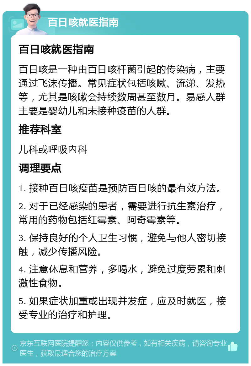 百日咳就医指南 百日咳就医指南 百日咳是一种由百日咳杆菌引起的传染病，主要通过飞沫传播。常见症状包括咳嗽、流涕、发热等，尤其是咳嗽会持续数周甚至数月。易感人群主要是婴幼儿和未接种疫苗的人群。 推荐科室 儿科或呼吸内科 调理要点 1. 接种百日咳疫苗是预防百日咳的最有效方法。 2. 对于已经感染的患者，需要进行抗生素治疗，常用的药物包括红霉素、阿奇霉素等。 3. 保持良好的个人卫生习惯，避免与他人密切接触，减少传播风险。 4. 注意休息和营养，多喝水，避免过度劳累和刺激性食物。 5. 如果症状加重或出现并发症，应及时就医，接受专业的治疗和护理。