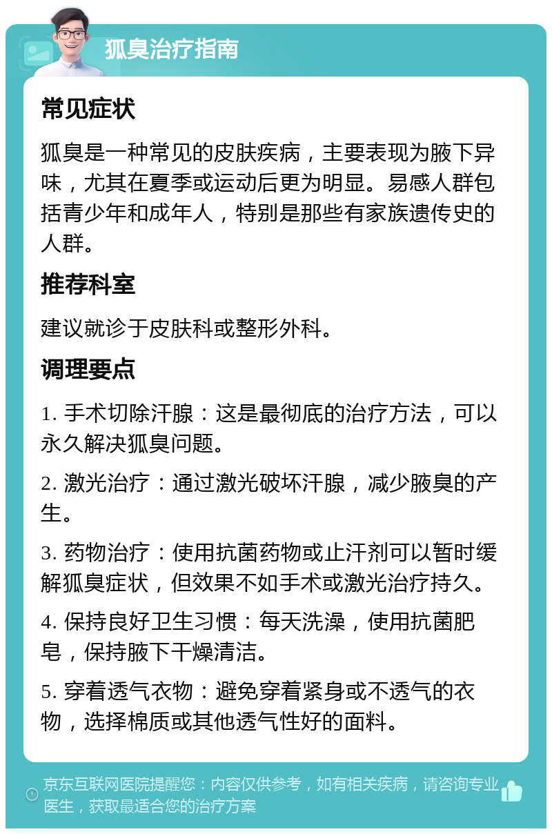 狐臭治疗指南 常见症状 狐臭是一种常见的皮肤疾病，主要表现为腋下异味，尤其在夏季或运动后更为明显。易感人群包括青少年和成年人，特别是那些有家族遗传史的人群。 推荐科室 建议就诊于皮肤科或整形外科。 调理要点 1. 手术切除汗腺：这是最彻底的治疗方法，可以永久解决狐臭问题。 2. 激光治疗：通过激光破坏汗腺，减少腋臭的产生。 3. 药物治疗：使用抗菌药物或止汗剂可以暂时缓解狐臭症状，但效果不如手术或激光治疗持久。 4. 保持良好卫生习惯：每天洗澡，使用抗菌肥皂，保持腋下干燥清洁。 5. 穿着透气衣物：避免穿着紧身或不透气的衣物，选择棉质或其他透气性好的面料。