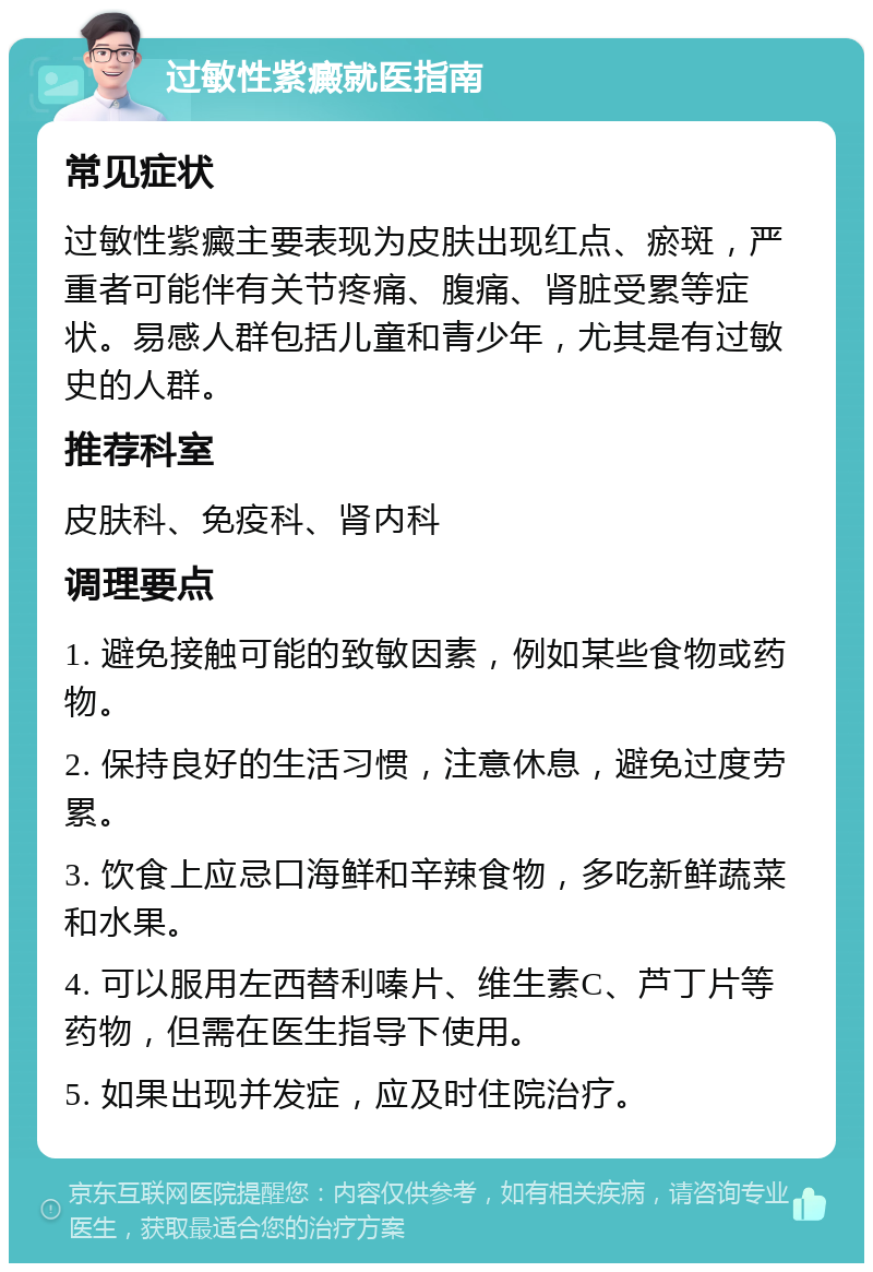 过敏性紫癜就医指南 常见症状 过敏性紫癜主要表现为皮肤出现红点、瘀斑，严重者可能伴有关节疼痛、腹痛、肾脏受累等症状。易感人群包括儿童和青少年，尤其是有过敏史的人群。 推荐科室 皮肤科、免疫科、肾内科 调理要点 1. 避免接触可能的致敏因素，例如某些食物或药物。 2. 保持良好的生活习惯，注意休息，避免过度劳累。 3. 饮食上应忌口海鲜和辛辣食物，多吃新鲜蔬菜和水果。 4. 可以服用左西替利嗪片、维生素C、芦丁片等药物，但需在医生指导下使用。 5. 如果出现并发症，应及时住院治疗。