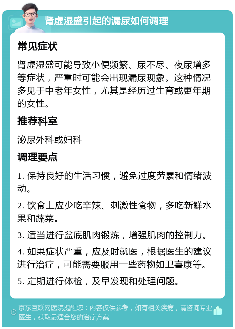 肾虚湿盛引起的漏尿如何调理 常见症状 肾虚湿盛可能导致小便频繁、尿不尽、夜尿增多等症状，严重时可能会出现漏尿现象。这种情况多见于中老年女性，尤其是经历过生育或更年期的女性。 推荐科室 泌尿外科或妇科 调理要点 1. 保持良好的生活习惯，避免过度劳累和情绪波动。 2. 饮食上应少吃辛辣、刺激性食物，多吃新鲜水果和蔬菜。 3. 适当进行盆底肌肉锻炼，增强肌肉的控制力。 4. 如果症状严重，应及时就医，根据医生的建议进行治疗，可能需要服用一些药物如卫喜康等。 5. 定期进行体检，及早发现和处理问题。