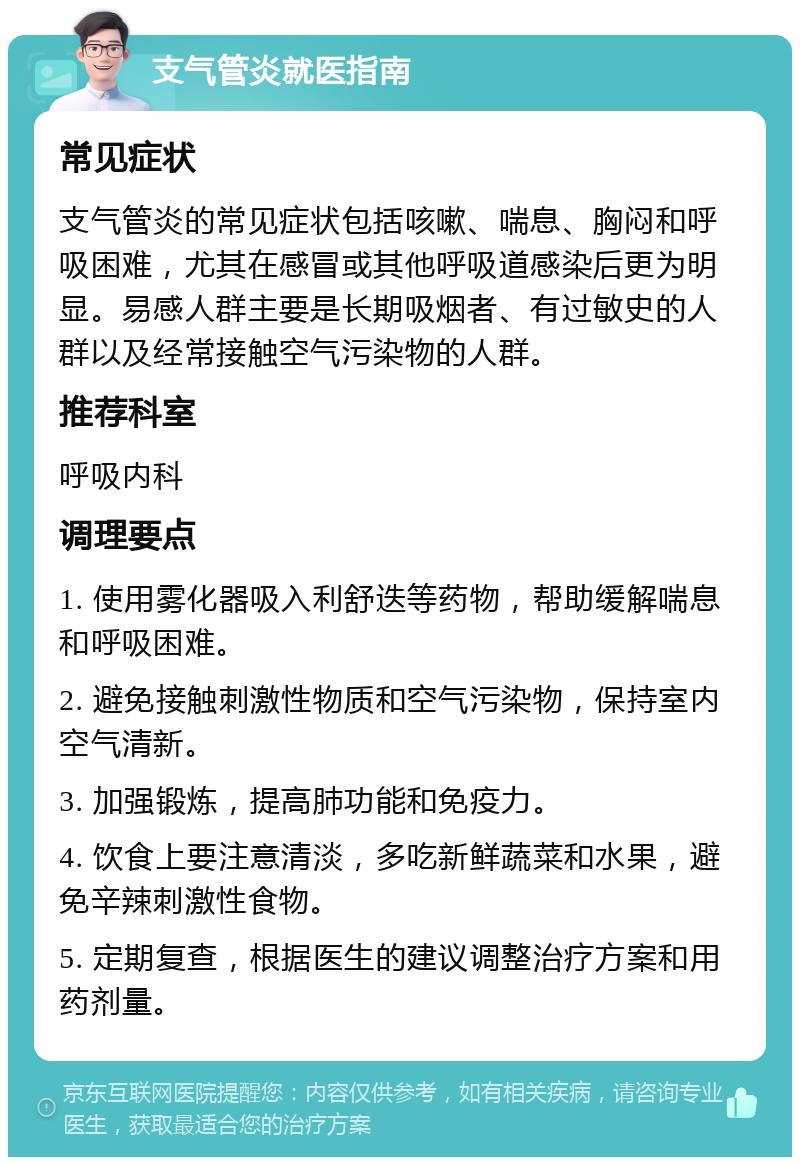 支气管炎就医指南 常见症状 支气管炎的常见症状包括咳嗽、喘息、胸闷和呼吸困难，尤其在感冒或其他呼吸道感染后更为明显。易感人群主要是长期吸烟者、有过敏史的人群以及经常接触空气污染物的人群。 推荐科室 呼吸内科 调理要点 1. 使用雾化器吸入利舒迭等药物，帮助缓解喘息和呼吸困难。 2. 避免接触刺激性物质和空气污染物，保持室内空气清新。 3. 加强锻炼，提高肺功能和免疫力。 4. 饮食上要注意清淡，多吃新鲜蔬菜和水果，避免辛辣刺激性食物。 5. 定期复查，根据医生的建议调整治疗方案和用药剂量。