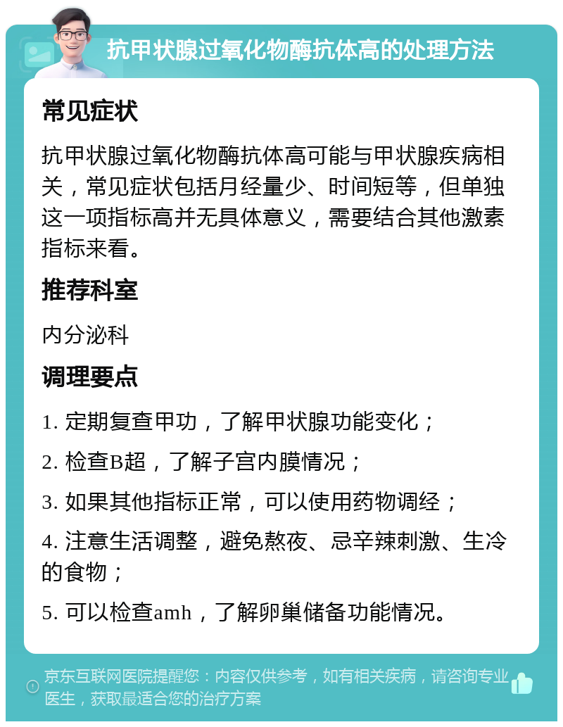 抗甲状腺过氧化物酶抗体高的处理方法 常见症状 抗甲状腺过氧化物酶抗体高可能与甲状腺疾病相关，常见症状包括月经量少、时间短等，但单独这一项指标高并无具体意义，需要结合其他激素指标来看。 推荐科室 内分泌科 调理要点 1. 定期复查甲功，了解甲状腺功能变化； 2. 检查B超，了解子宫内膜情况； 3. 如果其他指标正常，可以使用药物调经； 4. 注意生活调整，避免熬夜、忌辛辣刺激、生冷的食物； 5. 可以检查amh，了解卵巢储备功能情况。