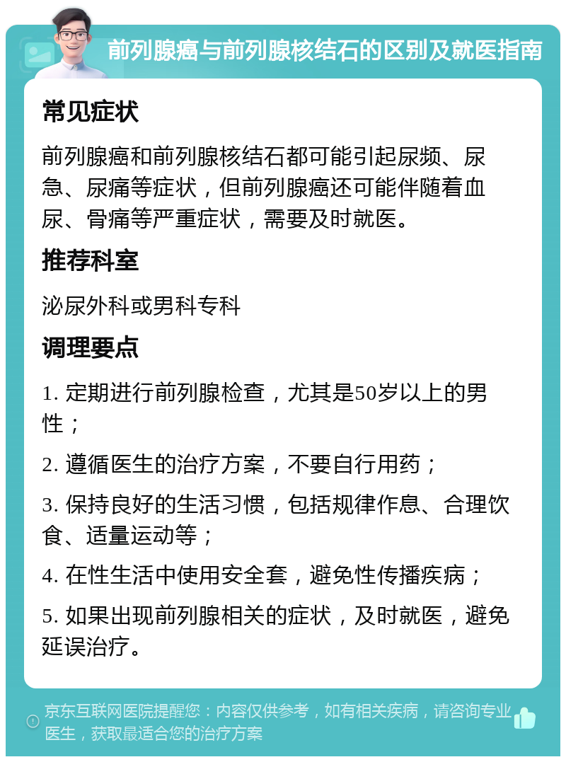 前列腺癌与前列腺核结石的区别及就医指南 常见症状 前列腺癌和前列腺核结石都可能引起尿频、尿急、尿痛等症状，但前列腺癌还可能伴随着血尿、骨痛等严重症状，需要及时就医。 推荐科室 泌尿外科或男科专科 调理要点 1. 定期进行前列腺检查，尤其是50岁以上的男性； 2. 遵循医生的治疗方案，不要自行用药； 3. 保持良好的生活习惯，包括规律作息、合理饮食、适量运动等； 4. 在性生活中使用安全套，避免性传播疾病； 5. 如果出现前列腺相关的症状，及时就医，避免延误治疗。