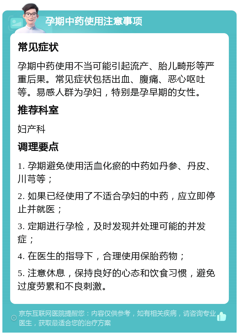 孕期中药使用注意事项 常见症状 孕期中药使用不当可能引起流产、胎儿畸形等严重后果。常见症状包括出血、腹痛、恶心呕吐等。易感人群为孕妇，特别是孕早期的女性。 推荐科室 妇产科 调理要点 1. 孕期避免使用活血化瘀的中药如丹参、丹皮、川芎等； 2. 如果已经使用了不适合孕妇的中药，应立即停止并就医； 3. 定期进行孕检，及时发现并处理可能的并发症； 4. 在医生的指导下，合理使用保胎药物； 5. 注意休息，保持良好的心态和饮食习惯，避免过度劳累和不良刺激。