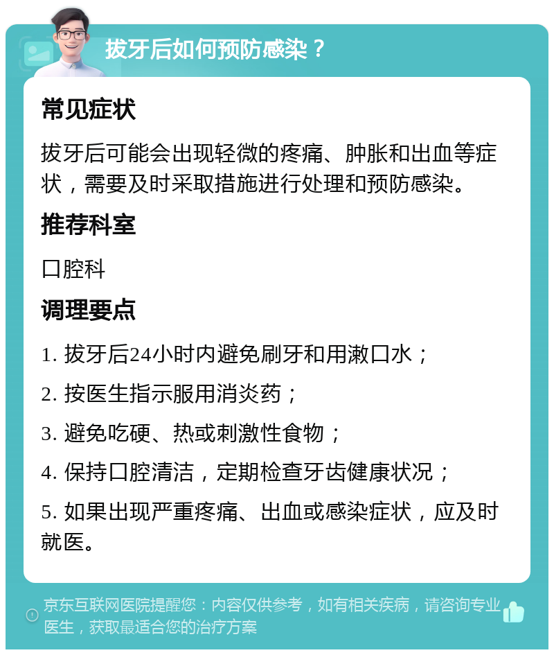 拔牙后如何预防感染？ 常见症状 拔牙后可能会出现轻微的疼痛、肿胀和出血等症状，需要及时采取措施进行处理和预防感染。 推荐科室 口腔科 调理要点 1. 拔牙后24小时内避免刷牙和用潄口水； 2. 按医生指示服用消炎药； 3. 避免吃硬、热或刺激性食物； 4. 保持口腔清洁，定期检查牙齿健康状况； 5. 如果出现严重疼痛、出血或感染症状，应及时就医。