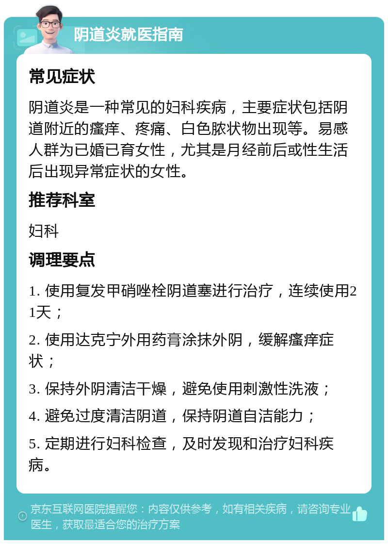 阴道炎就医指南 常见症状 阴道炎是一种常见的妇科疾病，主要症状包括阴道附近的瘙痒、疼痛、白色脓状物出现等。易感人群为已婚已育女性，尤其是月经前后或性生活后出现异常症状的女性。 推荐科室 妇科 调理要点 1. 使用复发甲硝唑栓阴道塞进行治疗，连续使用21天； 2. 使用达克宁外用药膏涂抹外阴，缓解瘙痒症状； 3. 保持外阴清洁干燥，避免使用刺激性洗液； 4. 避免过度清洁阴道，保持阴道自洁能力； 5. 定期进行妇科检查，及时发现和治疗妇科疾病。