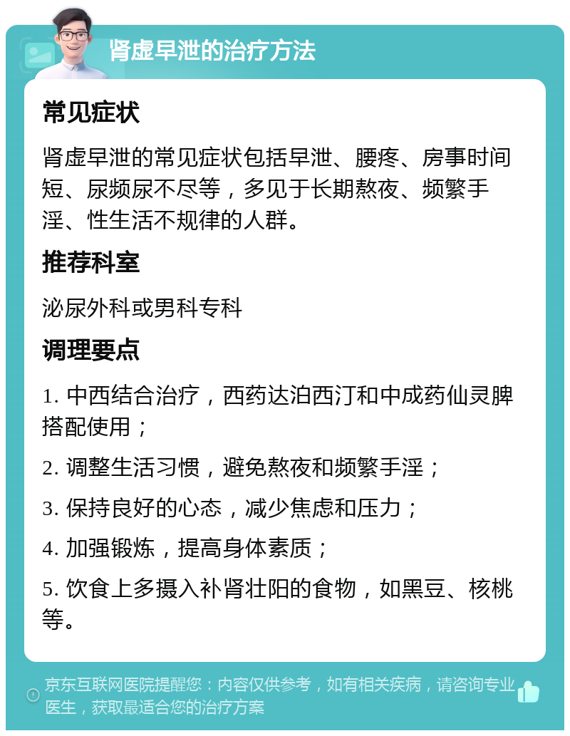 肾虚早泄的治疗方法 常见症状 肾虚早泄的常见症状包括早泄、腰疼、房事时间短、尿频尿不尽等，多见于长期熬夜、频繁手淫、性生活不规律的人群。 推荐科室 泌尿外科或男科专科 调理要点 1. 中西结合治疗，西药达泊西汀和中成药仙灵脾搭配使用； 2. 调整生活习惯，避免熬夜和频繁手淫； 3. 保持良好的心态，减少焦虑和压力； 4. 加强锻炼，提高身体素质； 5. 饮食上多摄入补肾壮阳的食物，如黑豆、核桃等。