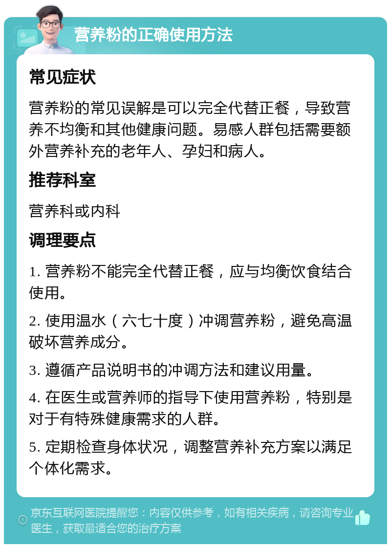 营养粉的正确使用方法 常见症状 营养粉的常见误解是可以完全代替正餐，导致营养不均衡和其他健康问题。易感人群包括需要额外营养补充的老年人、孕妇和病人。 推荐科室 营养科或内科 调理要点 1. 营养粉不能完全代替正餐，应与均衡饮食结合使用。 2. 使用温水（六七十度）冲调营养粉，避免高温破坏营养成分。 3. 遵循产品说明书的冲调方法和建议用量。 4. 在医生或营养师的指导下使用营养粉，特别是对于有特殊健康需求的人群。 5. 定期检查身体状况，调整营养补充方案以满足个体化需求。