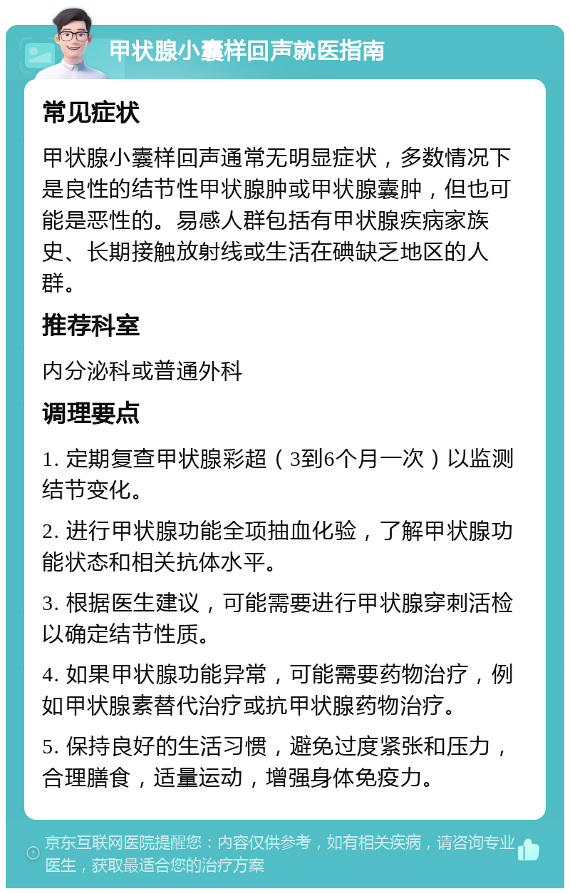 甲状腺小囊样回声就医指南 常见症状 甲状腺小囊样回声通常无明显症状，多数情况下是良性的结节性甲状腺肿或甲状腺囊肿，但也可能是恶性的。易感人群包括有甲状腺疾病家族史、长期接触放射线或生活在碘缺乏地区的人群。 推荐科室 内分泌科或普通外科 调理要点 1. 定期复查甲状腺彩超（3到6个月一次）以监测结节变化。 2. 进行甲状腺功能全项抽血化验，了解甲状腺功能状态和相关抗体水平。 3. 根据医生建议，可能需要进行甲状腺穿刺活检以确定结节性质。 4. 如果甲状腺功能异常，可能需要药物治疗，例如甲状腺素替代治疗或抗甲状腺药物治疗。 5. 保持良好的生活习惯，避免过度紧张和压力，合理膳食，适量运动，增强身体免疫力。