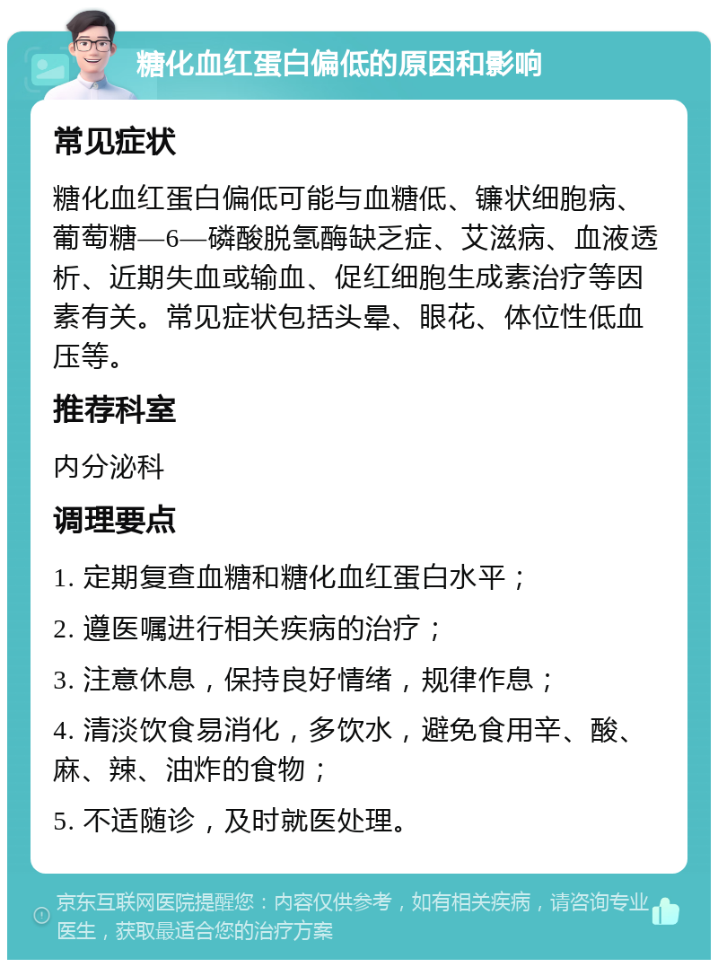 糖化血红蛋白偏低的原因和影响 常见症状 糖化血红蛋白偏低可能与血糖低、镰状细胞病、葡萄糖—6—磷酸脱氢酶缺乏症、艾滋病、血液透析、近期失血或输血、促红细胞生成素治疗等因素有关。常见症状包括头晕、眼花、体位性低血压等。 推荐科室 内分泌科 调理要点 1. 定期复查血糖和糖化血红蛋白水平； 2. 遵医嘱进行相关疾病的治疗； 3. 注意休息，保持良好情绪，规律作息； 4. 清淡饮食易消化，多饮水，避免食用辛、酸、麻、辣、油炸的食物； 5. 不适随诊，及时就医处理。