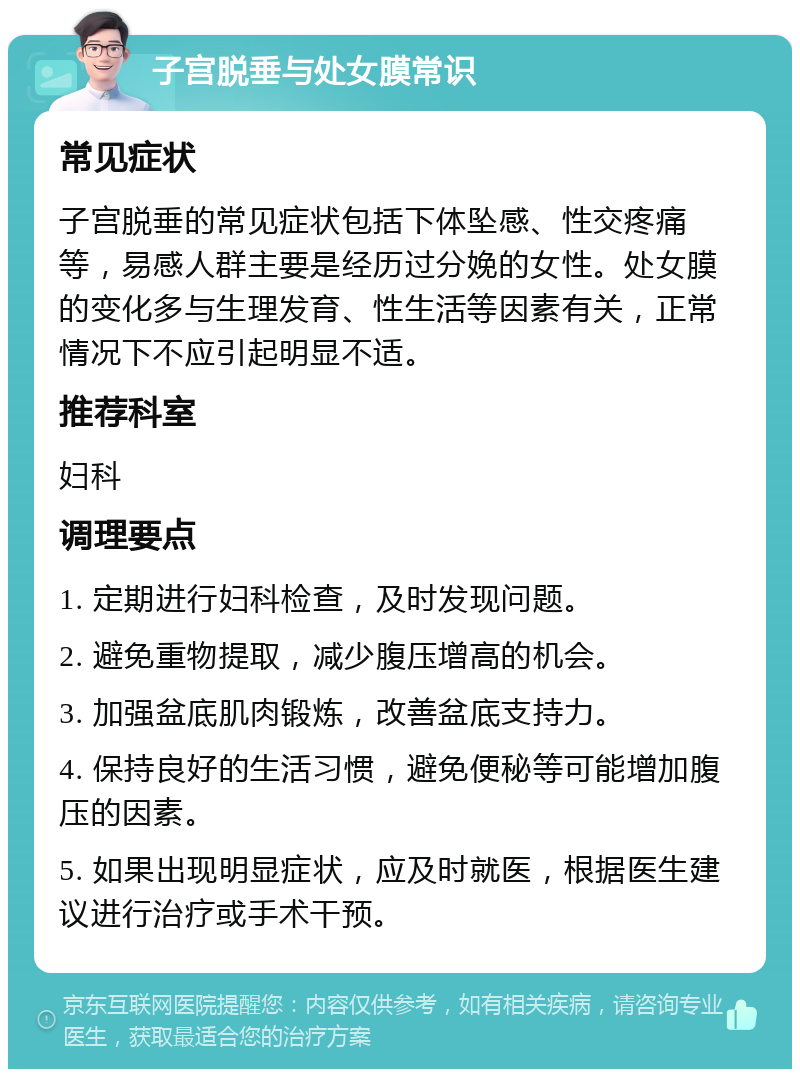 子宫脱垂与处女膜常识 常见症状 子宫脱垂的常见症状包括下体坠感、性交疼痛等，易感人群主要是经历过分娩的女性。处女膜的变化多与生理发育、性生活等因素有关，正常情况下不应引起明显不适。 推荐科室 妇科 调理要点 1. 定期进行妇科检查，及时发现问题。 2. 避免重物提取，减少腹压增高的机会。 3. 加强盆底肌肉锻炼，改善盆底支持力。 4. 保持良好的生活习惯，避免便秘等可能增加腹压的因素。 5. 如果出现明显症状，应及时就医，根据医生建议进行治疗或手术干预。