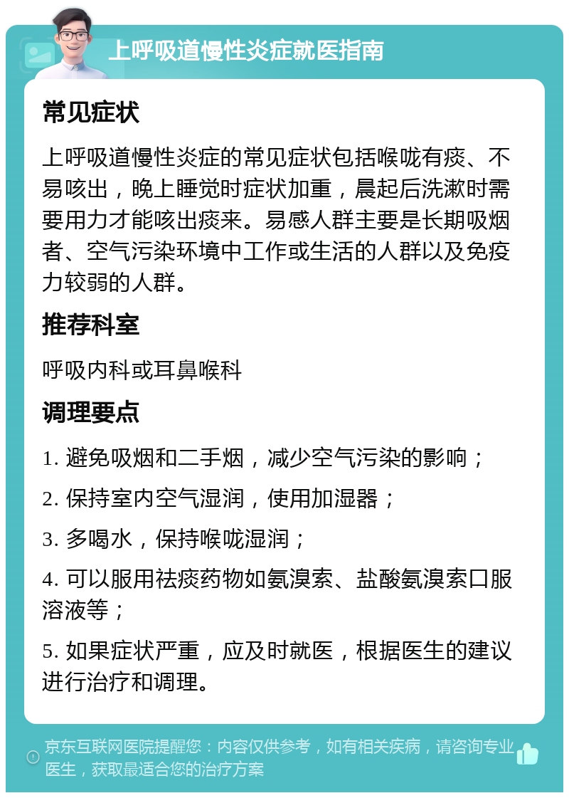 上呼吸道慢性炎症就医指南 常见症状 上呼吸道慢性炎症的常见症状包括喉咙有痰、不易咳出，晚上睡觉时症状加重，晨起后洗漱时需要用力才能咳出痰来。易感人群主要是长期吸烟者、空气污染环境中工作或生活的人群以及免疫力较弱的人群。 推荐科室 呼吸内科或耳鼻喉科 调理要点 1. 避免吸烟和二手烟，减少空气污染的影响； 2. 保持室内空气湿润，使用加湿器； 3. 多喝水，保持喉咙湿润； 4. 可以服用祛痰药物如氨溴索、盐酸氨溴索口服溶液等； 5. 如果症状严重，应及时就医，根据医生的建议进行治疗和调理。