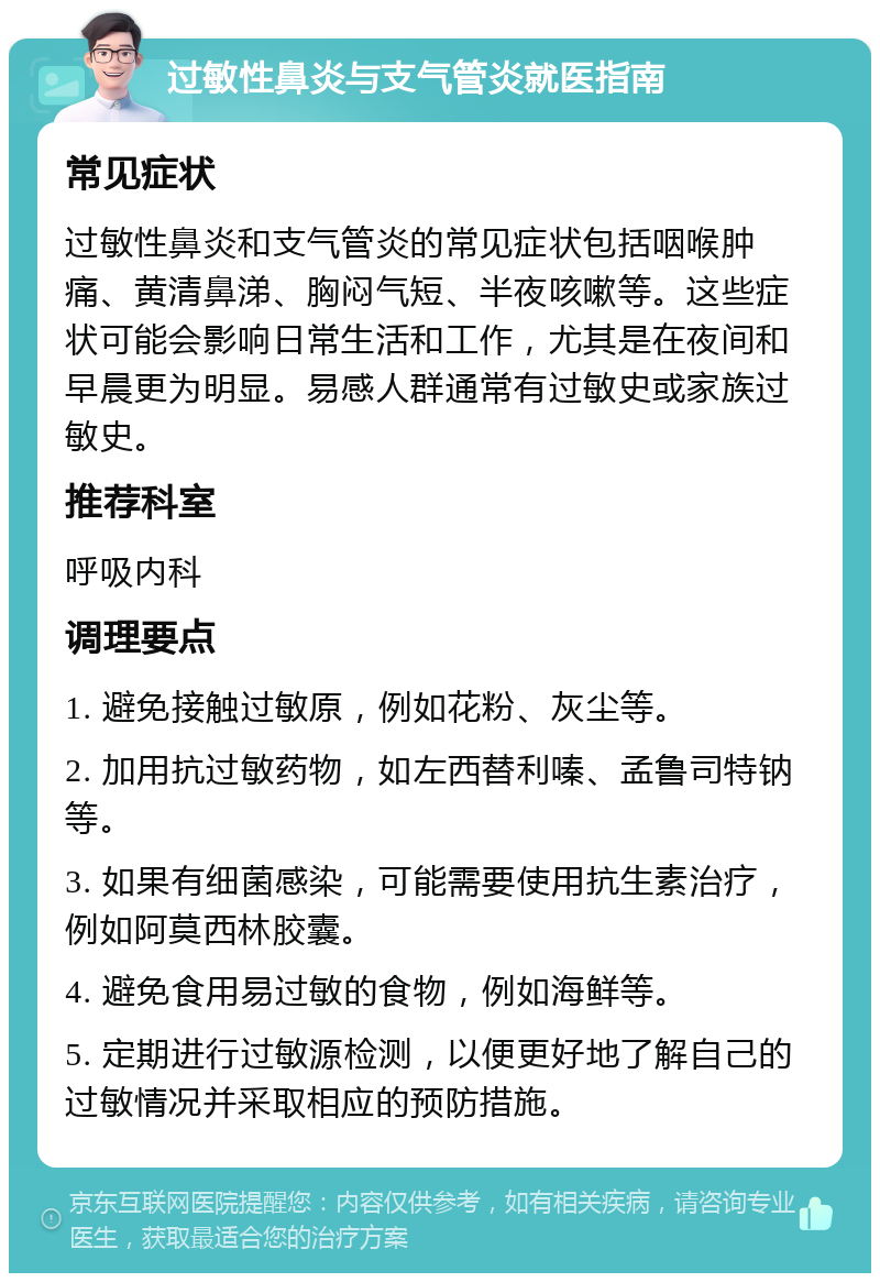 过敏性鼻炎与支气管炎就医指南 常见症状 过敏性鼻炎和支气管炎的常见症状包括咽喉肿痛、黄清鼻涕、胸闷气短、半夜咳嗽等。这些症状可能会影响日常生活和工作，尤其是在夜间和早晨更为明显。易感人群通常有过敏史或家族过敏史。 推荐科室 呼吸内科 调理要点 1. 避免接触过敏原，例如花粉、灰尘等。 2. 加用抗过敏药物，如左西替利嗪、孟鲁司特钠等。 3. 如果有细菌感染，可能需要使用抗生素治疗，例如阿莫西林胶囊。 4. 避免食用易过敏的食物，例如海鲜等。 5. 定期进行过敏源检测，以便更好地了解自己的过敏情况并采取相应的预防措施。