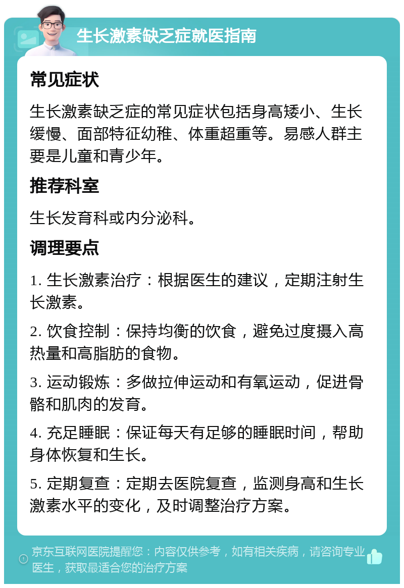 生长激素缺乏症就医指南 常见症状 生长激素缺乏症的常见症状包括身高矮小、生长缓慢、面部特征幼稚、体重超重等。易感人群主要是儿童和青少年。 推荐科室 生长发育科或内分泌科。 调理要点 1. 生长激素治疗：根据医生的建议，定期注射生长激素。 2. 饮食控制：保持均衡的饮食，避免过度摄入高热量和高脂肪的食物。 3. 运动锻炼：多做拉伸运动和有氧运动，促进骨骼和肌肉的发育。 4. 充足睡眠：保证每天有足够的睡眠时间，帮助身体恢复和生长。 5. 定期复查：定期去医院复查，监测身高和生长激素水平的变化，及时调整治疗方案。