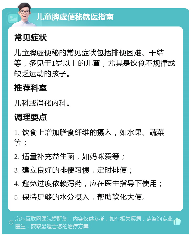 儿童脾虚便秘就医指南 常见症状 儿童脾虚便秘的常见症状包括排便困难、干结等，多见于1岁以上的儿童，尤其是饮食不规律或缺乏运动的孩子。 推荐科室 儿科或消化内科。 调理要点 1. 饮食上增加膳食纤维的摄入，如水果、蔬菜等； 2. 适量补充益生菌，如妈咪爱等； 3. 建立良好的排便习惯，定时排便； 4. 避免过度依赖泻药，应在医生指导下使用； 5. 保持足够的水分摄入，帮助软化大便。