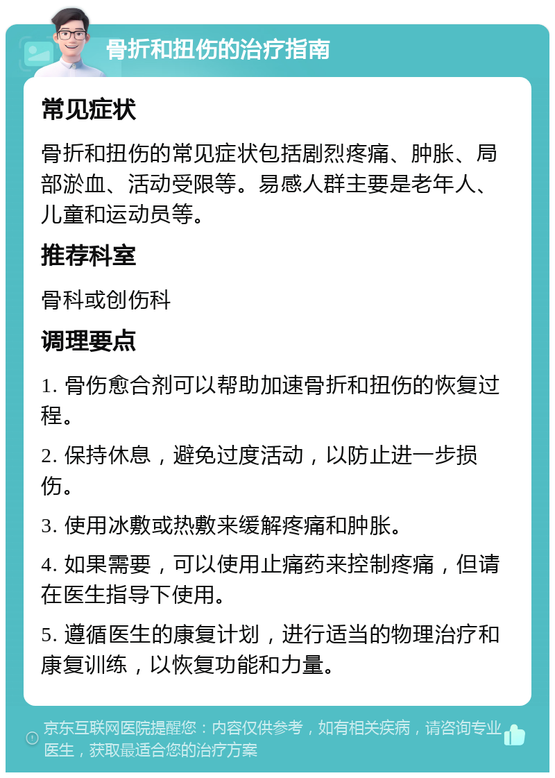 骨折和扭伤的治疗指南 常见症状 骨折和扭伤的常见症状包括剧烈疼痛、肿胀、局部淤血、活动受限等。易感人群主要是老年人、儿童和运动员等。 推荐科室 骨科或创伤科 调理要点 1. 骨伤愈合剂可以帮助加速骨折和扭伤的恢复过程。 2. 保持休息，避免过度活动，以防止进一步损伤。 3. 使用冰敷或热敷来缓解疼痛和肿胀。 4. 如果需要，可以使用止痛药来控制疼痛，但请在医生指导下使用。 5. 遵循医生的康复计划，进行适当的物理治疗和康复训练，以恢复功能和力量。