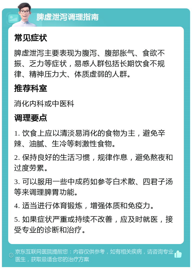 脾虚泄泻调理指南 常见症状 脾虚泄泻主要表现为腹泻、腹部胀气、食欲不振、乏力等症状，易感人群包括长期饮食不规律、精神压力大、体质虚弱的人群。 推荐科室 消化内科或中医科 调理要点 1. 饮食上应以清淡易消化的食物为主，避免辛辣、油腻、生冷等刺激性食物。 2. 保持良好的生活习惯，规律作息，避免熬夜和过度劳累。 3. 可以服用一些中成药如参苓白术散、四君子汤等来调理脾胃功能。 4. 适当进行体育锻炼，增强体质和免疫力。 5. 如果症状严重或持续不改善，应及时就医，接受专业的诊断和治疗。