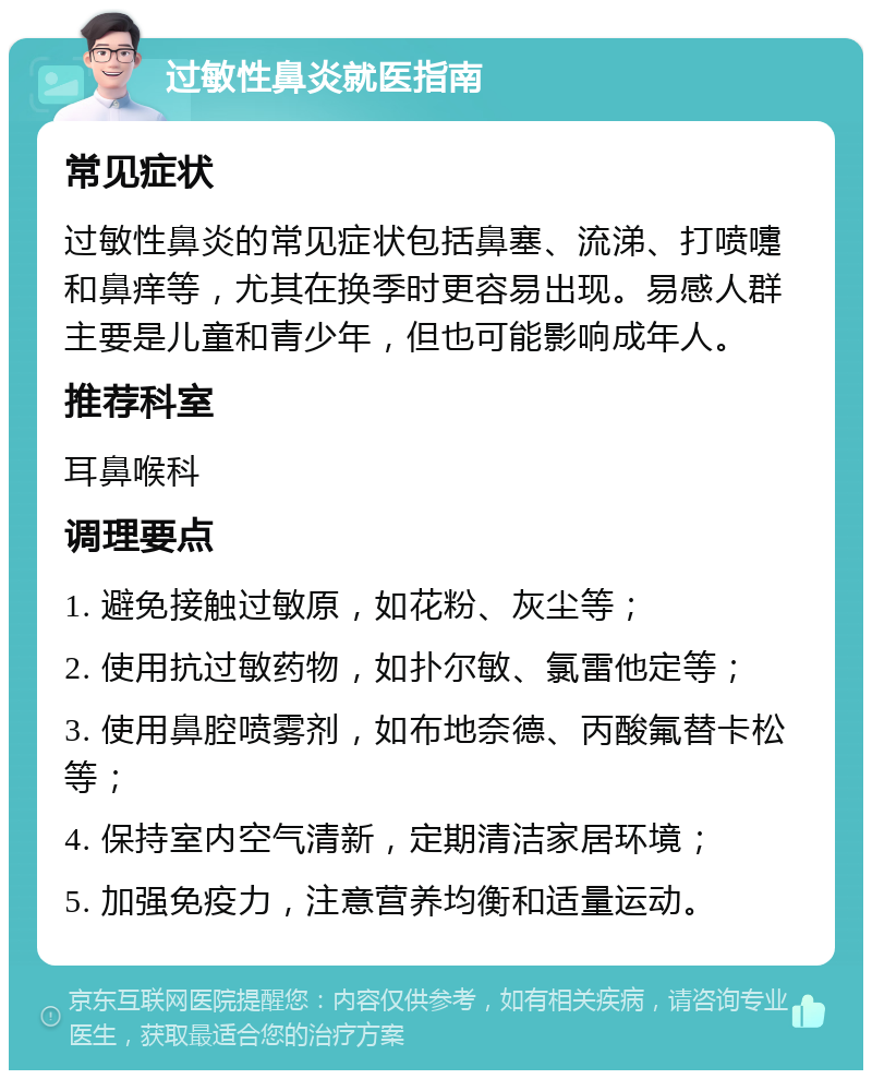 过敏性鼻炎就医指南 常见症状 过敏性鼻炎的常见症状包括鼻塞、流涕、打喷嚏和鼻痒等，尤其在换季时更容易出现。易感人群主要是儿童和青少年，但也可能影响成年人。 推荐科室 耳鼻喉科 调理要点 1. 避免接触过敏原，如花粉、灰尘等； 2. 使用抗过敏药物，如扑尔敏、氯雷他定等； 3. 使用鼻腔喷雾剂，如布地奈德、丙酸氟替卡松等； 4. 保持室内空气清新，定期清洁家居环境； 5. 加强免疫力，注意营养均衡和适量运动。