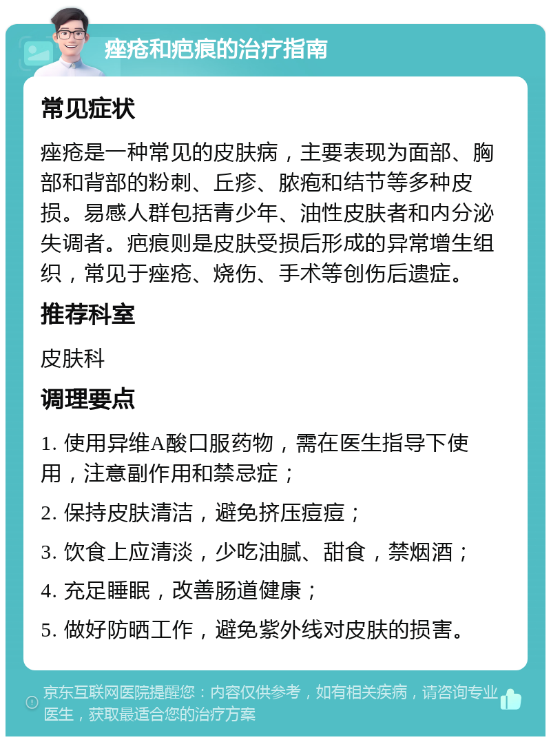 痤疮和疤痕的治疗指南 常见症状 痤疮是一种常见的皮肤病，主要表现为面部、胸部和背部的粉刺、丘疹、脓疱和结节等多种皮损。易感人群包括青少年、油性皮肤者和内分泌失调者。疤痕则是皮肤受损后形成的异常增生组织，常见于痤疮、烧伤、手术等创伤后遗症。 推荐科室 皮肤科 调理要点 1. 使用异维A酸口服药物，需在医生指导下使用，注意副作用和禁忌症； 2. 保持皮肤清洁，避免挤压痘痘； 3. 饮食上应清淡，少吃油腻、甜食，禁烟酒； 4. 充足睡眠，改善肠道健康； 5. 做好防晒工作，避免紫外线对皮肤的损害。