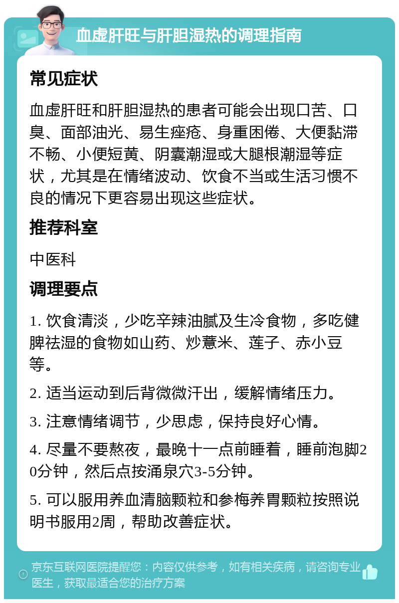 血虚肝旺与肝胆湿热的调理指南 常见症状 血虚肝旺和肝胆湿热的患者可能会出现口苦、口臭、面部油光、易生痤疮、身重困倦、大便黏滞不畅、小便短黄、阴囊潮湿或大腿根潮湿等症状，尤其是在情绪波动、饮食不当或生活习惯不良的情况下更容易出现这些症状。 推荐科室 中医科 调理要点 1. 饮食清淡，少吃辛辣油腻及生冷食物，多吃健脾祛湿的食物如山药、炒薏米、莲子、赤小豆等。 2. 适当运动到后背微微汗出，缓解情绪压力。 3. 注意情绪调节，少思虑，保持良好心情。 4. 尽量不要熬夜，最晚十一点前睡着，睡前泡脚20分钟，然后点按涌泉穴3-5分钟。 5. 可以服用养血清脑颗粒和参梅养胃颗粒按照说明书服用2周，帮助改善症状。