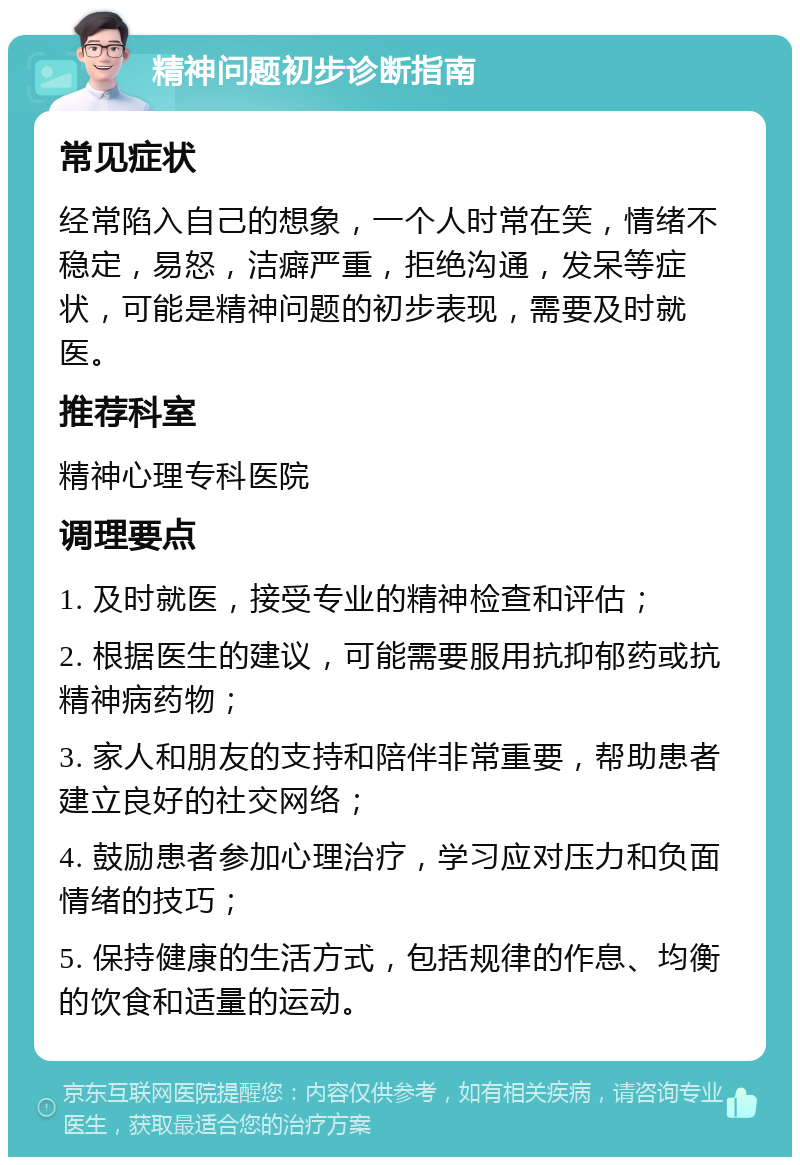 精神问题初步诊断指南 常见症状 经常陷入自己的想象，一个人时常在笑，情绪不稳定，易怒，洁癖严重，拒绝沟通，发呆等症状，可能是精神问题的初步表现，需要及时就医。 推荐科室 精神心理专科医院 调理要点 1. 及时就医，接受专业的精神检查和评估； 2. 根据医生的建议，可能需要服用抗抑郁药或抗精神病药物； 3. 家人和朋友的支持和陪伴非常重要，帮助患者建立良好的社交网络； 4. 鼓励患者参加心理治疗，学习应对压力和负面情绪的技巧； 5. 保持健康的生活方式，包括规律的作息、均衡的饮食和适量的运动。