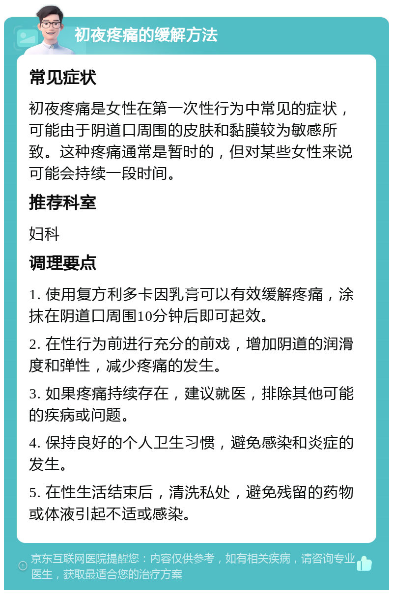 初夜疼痛的缓解方法 常见症状 初夜疼痛是女性在第一次性行为中常见的症状，可能由于阴道口周围的皮肤和黏膜较为敏感所致。这种疼痛通常是暂时的，但对某些女性来说可能会持续一段时间。 推荐科室 妇科 调理要点 1. 使用复方利多卡因乳膏可以有效缓解疼痛，涂抹在阴道口周围10分钟后即可起效。 2. 在性行为前进行充分的前戏，增加阴道的润滑度和弹性，减少疼痛的发生。 3. 如果疼痛持续存在，建议就医，排除其他可能的疾病或问题。 4. 保持良好的个人卫生习惯，避免感染和炎症的发生。 5. 在性生活结束后，清洗私处，避免残留的药物或体液引起不适或感染。