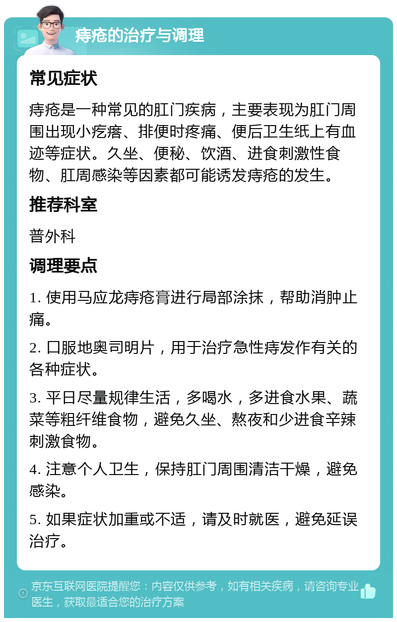 痔疮的治疗与调理 常见症状 痔疮是一种常见的肛门疾病，主要表现为肛门周围出现小疙瘩、排便时疼痛、便后卫生纸上有血迹等症状。久坐、便秘、饮酒、进食刺激性食物、肛周感染等因素都可能诱发痔疮的发生。 推荐科室 普外科 调理要点 1. 使用马应龙痔疮膏进行局部涂抹，帮助消肿止痛。 2. 口服地奥司明片，用于治疗急性痔发作有关的各种症状。 3. 平日尽量规律生活，多喝水，多进食水果、蔬菜等粗纤维食物，避免久坐、熬夜和少进食辛辣刺激食物。 4. 注意个人卫生，保持肛门周围清洁干燥，避免感染。 5. 如果症状加重或不适，请及时就医，避免延误治疗。