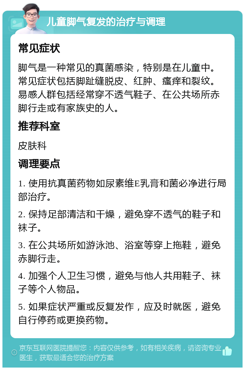 儿童脚气复发的治疗与调理 常见症状 脚气是一种常见的真菌感染，特别是在儿童中。常见症状包括脚趾缝脱皮、红肿、瘙痒和裂纹。易感人群包括经常穿不透气鞋子、在公共场所赤脚行走或有家族史的人。 推荐科室 皮肤科 调理要点 1. 使用抗真菌药物如尿素维E乳膏和菌必净进行局部治疗。 2. 保持足部清洁和干燥，避免穿不透气的鞋子和袜子。 3. 在公共场所如游泳池、浴室等穿上拖鞋，避免赤脚行走。 4. 加强个人卫生习惯，避免与他人共用鞋子、袜子等个人物品。 5. 如果症状严重或反复发作，应及时就医，避免自行停药或更换药物。