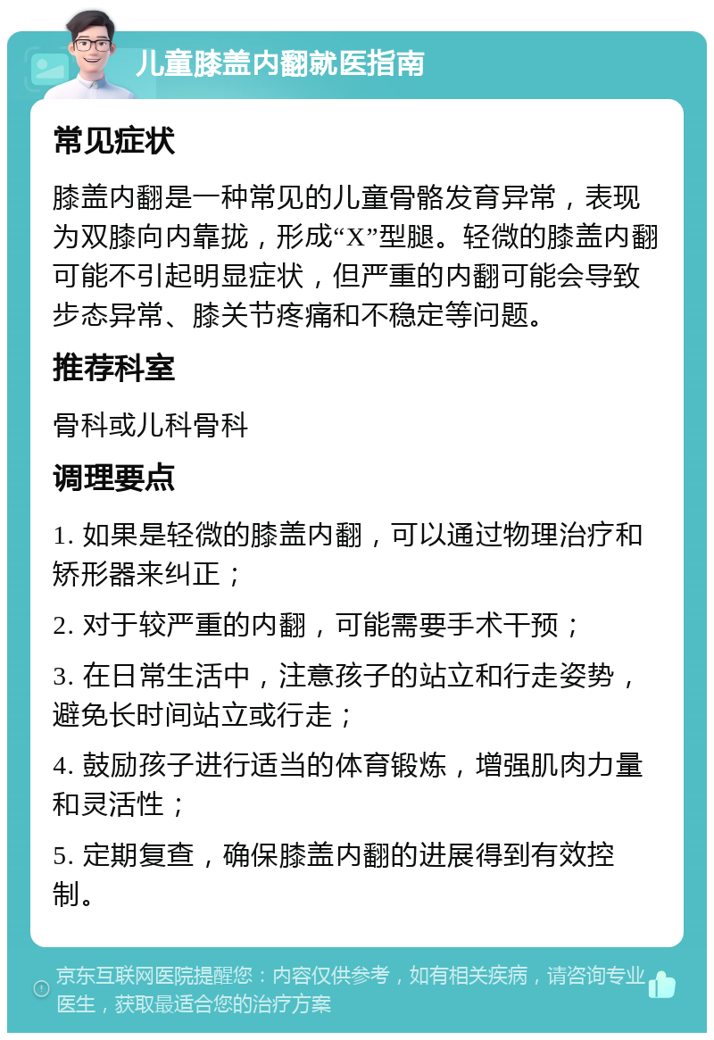 儿童膝盖内翻就医指南 常见症状 膝盖内翻是一种常见的儿童骨骼发育异常，表现为双膝向内靠拢，形成“X”型腿。轻微的膝盖内翻可能不引起明显症状，但严重的内翻可能会导致步态异常、膝关节疼痛和不稳定等问题。 推荐科室 骨科或儿科骨科 调理要点 1. 如果是轻微的膝盖内翻，可以通过物理治疗和矫形器来纠正； 2. 对于较严重的内翻，可能需要手术干预； 3. 在日常生活中，注意孩子的站立和行走姿势，避免长时间站立或行走； 4. 鼓励孩子进行适当的体育锻炼，增强肌肉力量和灵活性； 5. 定期复查，确保膝盖内翻的进展得到有效控制。