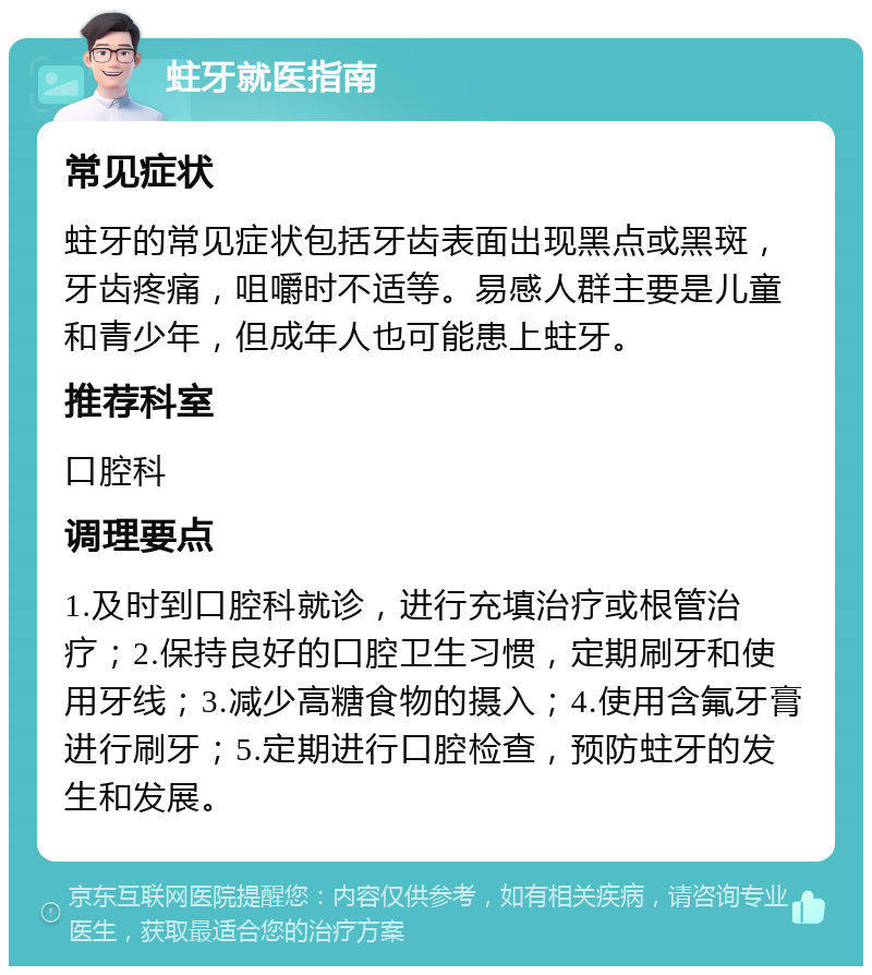 蛀牙就医指南 常见症状 蛀牙的常见症状包括牙齿表面出现黑点或黑斑，牙齿疼痛，咀嚼时不适等。易感人群主要是儿童和青少年，但成年人也可能患上蛀牙。 推荐科室 口腔科 调理要点 1.及时到口腔科就诊，进行充填治疗或根管治疗；2.保持良好的口腔卫生习惯，定期刷牙和使用牙线；3.减少高糖食物的摄入；4.使用含氟牙膏进行刷牙；5.定期进行口腔检查，预防蛀牙的发生和发展。