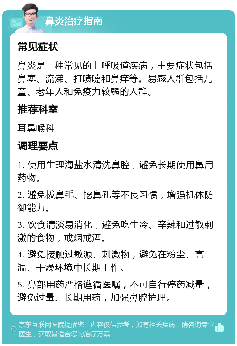 鼻炎治疗指南 常见症状 鼻炎是一种常见的上呼吸道疾病，主要症状包括鼻塞、流涕、打喷嚏和鼻痒等。易感人群包括儿童、老年人和免疫力较弱的人群。 推荐科室 耳鼻喉科 调理要点 1. 使用生理海盐水清洗鼻腔，避免长期使用鼻用药物。 2. 避免拔鼻毛、挖鼻孔等不良习惯，增强机体防御能力。 3. 饮食清淡易消化，避免吃生冷、辛辣和过敏刺激的食物，戒烟戒酒。 4. 避免接触过敏源、刺激物，避免在粉尘、高温、干燥环境中长期工作。 5. 鼻部用药严格遵循医嘱，不可自行停药减量，避免过量、长期用药，加强鼻腔护理。