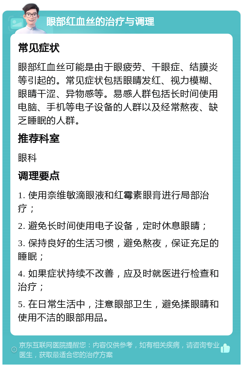 眼部红血丝的治疗与调理 常见症状 眼部红血丝可能是由于眼疲劳、干眼症、结膜炎等引起的。常见症状包括眼睛发红、视力模糊、眼睛干涩、异物感等。易感人群包括长时间使用电脑、手机等电子设备的人群以及经常熬夜、缺乏睡眠的人群。 推荐科室 眼科 调理要点 1. 使用奈维敏滴眼液和红霉素眼膏进行局部治疗； 2. 避免长时间使用电子设备，定时休息眼睛； 3. 保持良好的生活习惯，避免熬夜，保证充足的睡眠； 4. 如果症状持续不改善，应及时就医进行检查和治疗； 5. 在日常生活中，注意眼部卫生，避免揉眼睛和使用不洁的眼部用品。