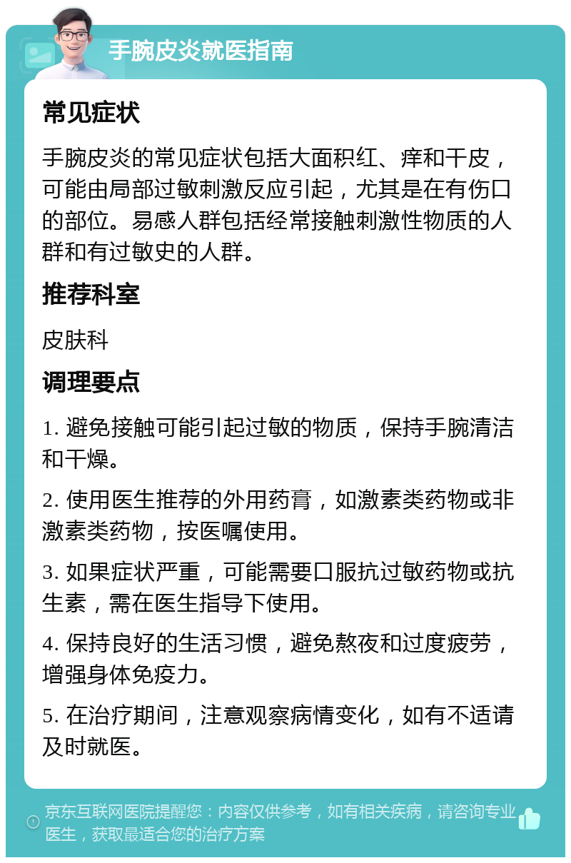 手腕皮炎就医指南 常见症状 手腕皮炎的常见症状包括大面积红、痒和干皮，可能由局部过敏刺激反应引起，尤其是在有伤口的部位。易感人群包括经常接触刺激性物质的人群和有过敏史的人群。 推荐科室 皮肤科 调理要点 1. 避免接触可能引起过敏的物质，保持手腕清洁和干燥。 2. 使用医生推荐的外用药膏，如激素类药物或非激素类药物，按医嘱使用。 3. 如果症状严重，可能需要口服抗过敏药物或抗生素，需在医生指导下使用。 4. 保持良好的生活习惯，避免熬夜和过度疲劳，增强身体免疫力。 5. 在治疗期间，注意观察病情变化，如有不适请及时就医。