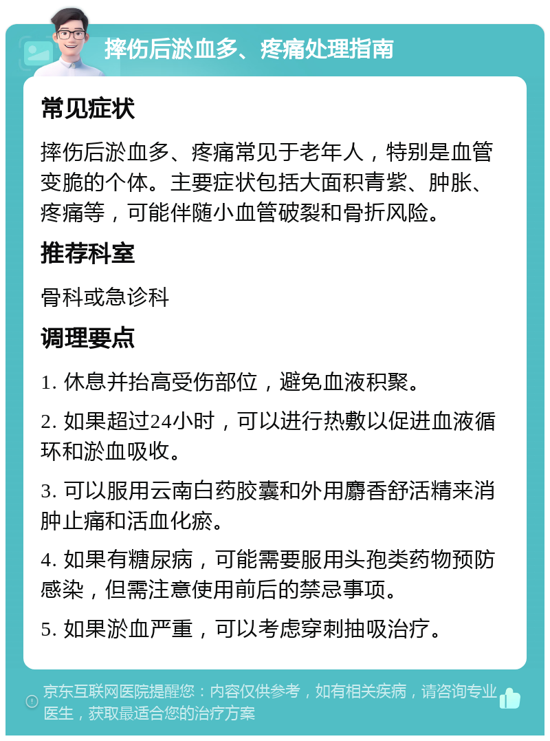 摔伤后淤血多、疼痛处理指南 常见症状 摔伤后淤血多、疼痛常见于老年人，特别是血管变脆的个体。主要症状包括大面积青紫、肿胀、疼痛等，可能伴随小血管破裂和骨折风险。 推荐科室 骨科或急诊科 调理要点 1. 休息并抬高受伤部位，避免血液积聚。 2. 如果超过24小时，可以进行热敷以促进血液循环和淤血吸收。 3. 可以服用云南白药胶囊和外用麝香舒活精来消肿止痛和活血化瘀。 4. 如果有糖尿病，可能需要服用头孢类药物预防感染，但需注意使用前后的禁忌事项。 5. 如果淤血严重，可以考虑穿刺抽吸治疗。