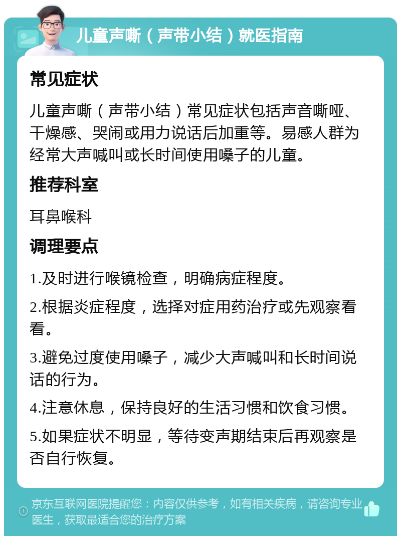 儿童声嘶（声带小结）就医指南 常见症状 儿童声嘶（声带小结）常见症状包括声音嘶哑、干燥感、哭闹或用力说话后加重等。易感人群为经常大声喊叫或长时间使用嗓子的儿童。 推荐科室 耳鼻喉科 调理要点 1.及时进行喉镜检查，明确病症程度。 2.根据炎症程度，选择对症用药治疗或先观察看看。 3.避免过度使用嗓子，减少大声喊叫和长时间说话的行为。 4.注意休息，保持良好的生活习惯和饮食习惯。 5.如果症状不明显，等待变声期结束后再观察是否自行恢复。