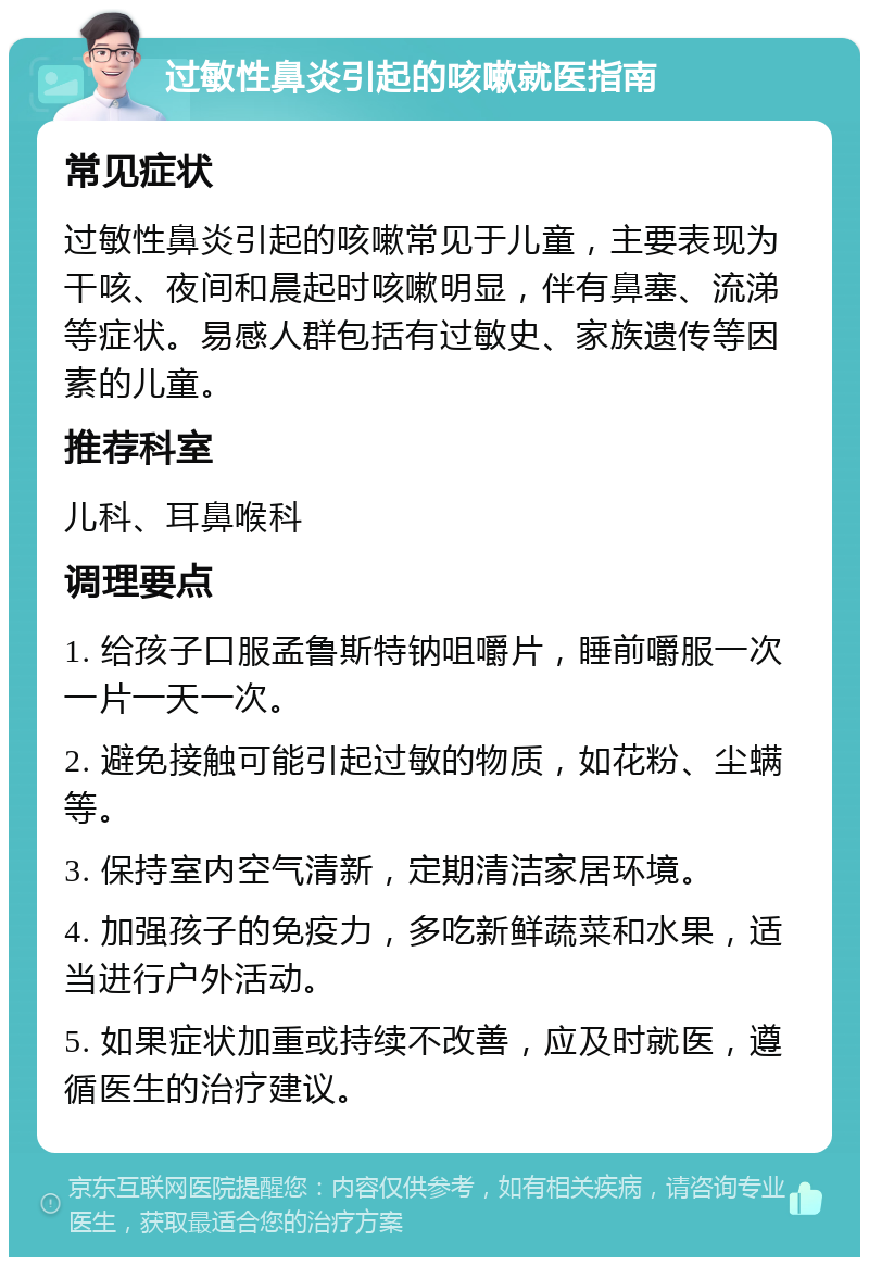 过敏性鼻炎引起的咳嗽就医指南 常见症状 过敏性鼻炎引起的咳嗽常见于儿童，主要表现为干咳、夜间和晨起时咳嗽明显，伴有鼻塞、流涕等症状。易感人群包括有过敏史、家族遗传等因素的儿童。 推荐科室 儿科、耳鼻喉科 调理要点 1. 给孩子口服孟鲁斯特钠咀嚼片，睡前嚼服一次一片一天一次。 2. 避免接触可能引起过敏的物质，如花粉、尘螨等。 3. 保持室内空气清新，定期清洁家居环境。 4. 加强孩子的免疫力，多吃新鲜蔬菜和水果，适当进行户外活动。 5. 如果症状加重或持续不改善，应及时就医，遵循医生的治疗建议。